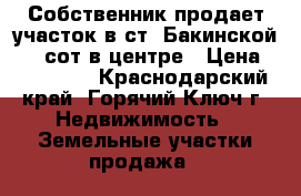 Собственник продает участок в ст. Бакинской, 11 сот в центре › Цена ­ 550 000 - Краснодарский край, Горячий Ключ г. Недвижимость » Земельные участки продажа   